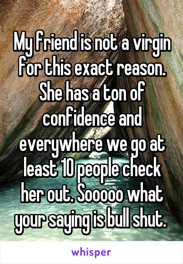 My friend is not a virgin for this exact reason. She has a ton of confidence and everywhere we go at least 10 people check her out. Sooooo what your saying is bull shut. 