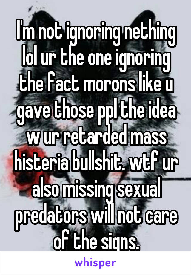 I'm not ignoring nething lol ur the one ignoring the fact morons like u gave those ppl the idea w ur retarded mass histeria bullshit. wtf ur also missing sexual predators will not care of the signs.