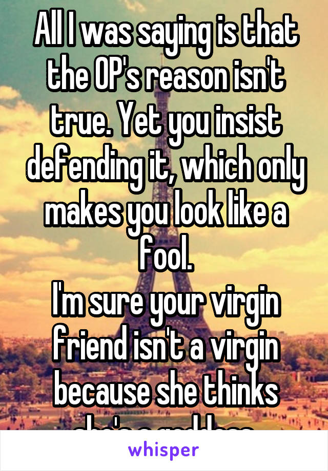 All I was saying is that the OP's reason isn't true. Yet you insist defending it, which only makes you look like a fool.
I'm sure your virgin friend isn't a virgin because she thinks she's a goddess.