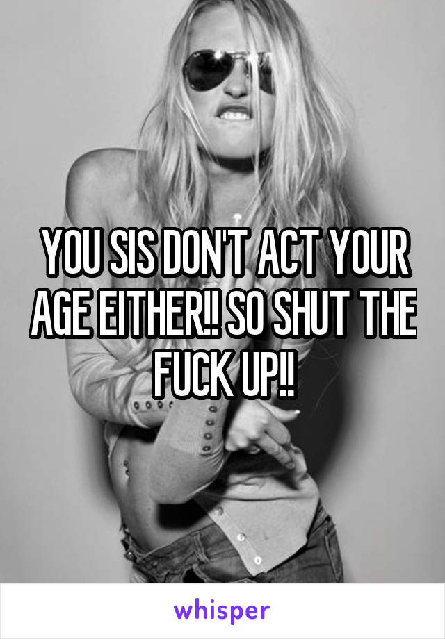 YOU SIS DON'T ACT YOUR AGE EITHER!! SO SHUT THE FUCK UP!!