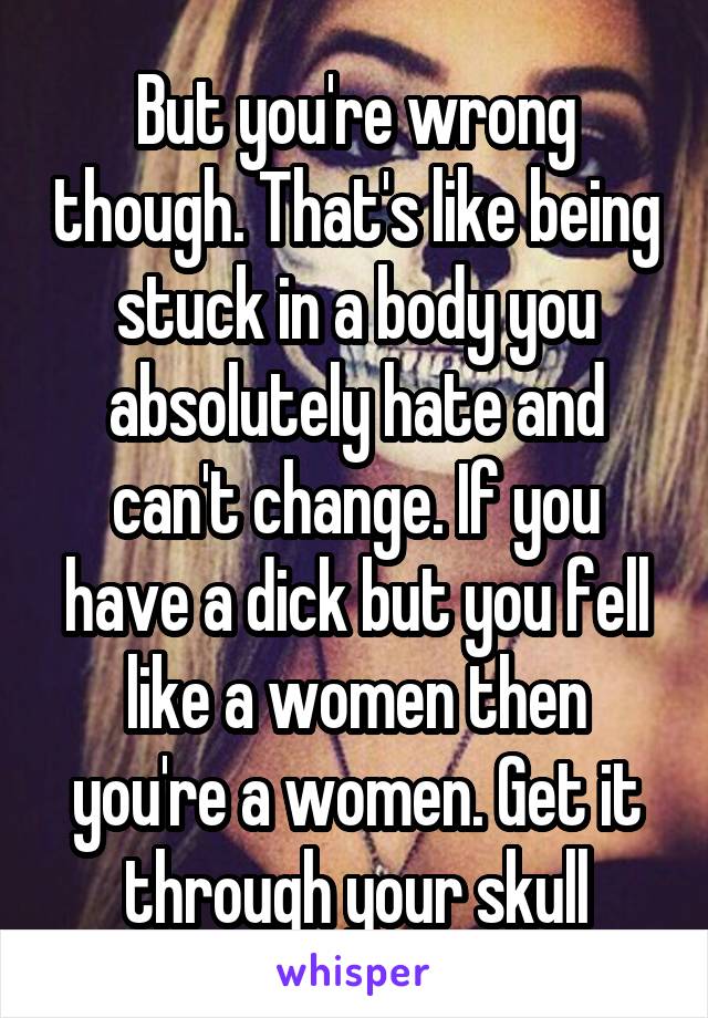 But you're wrong though. That's like being stuck in a body you absolutely hate and can't change. If you have a dick but you fell like a women then you're a women. Get it through your skull