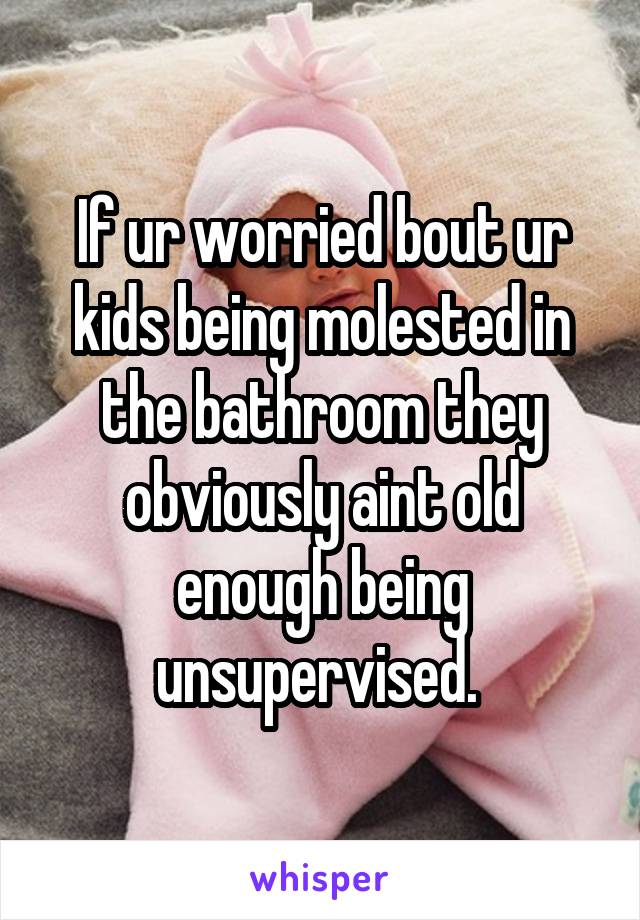 If ur worried bout ur kids being molested in the bathroom they obviously aint old enough being unsupervised. 