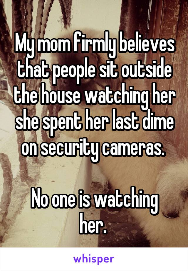 My mom firmly believes that people sit outside the house watching her she spent her last dime on security cameras. 

No one is watching her. 