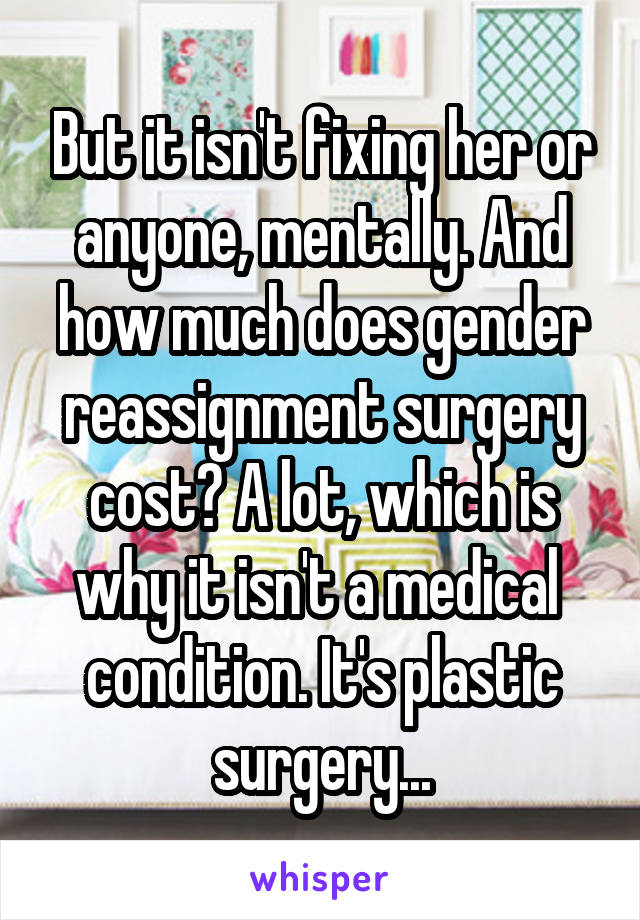 But it isn't fixing her or anyone, mentally. And how much does gender reassignment surgery cost? A lot, which is why it isn't a medical  condition. It's plastic surgery...