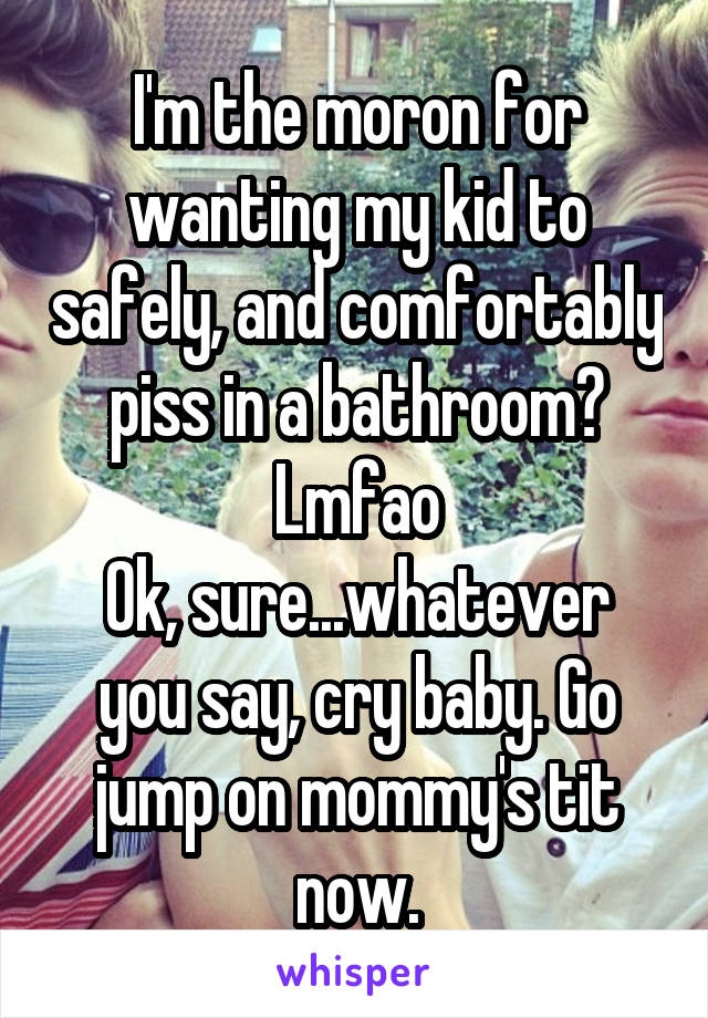 I'm the moron for wanting my kid to safely, and comfortably piss in a bathroom? Lmfao
Ok, sure...whatever you say, cry baby. Go jump on mommy's tit now.