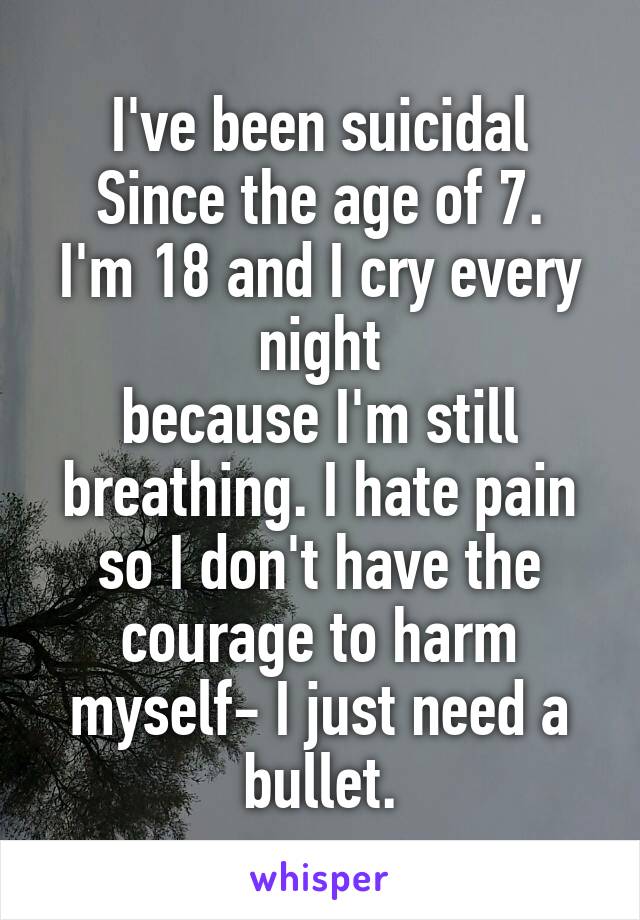 I've been suicidal
Since the age of 7.
I'm 18 and I cry every night
because I'm still breathing. I hate pain so I don't have the courage to harm myself- I just need a bullet.