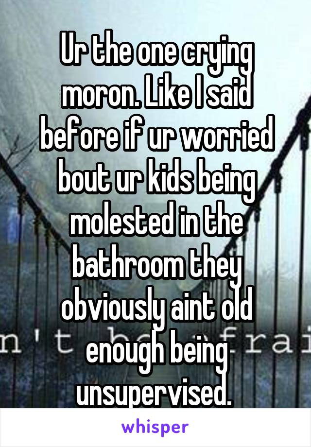 Ur the one crying moron. Like I said before if ur worried bout ur kids being molested in the bathroom they obviously aint old enough being unsupervised. 