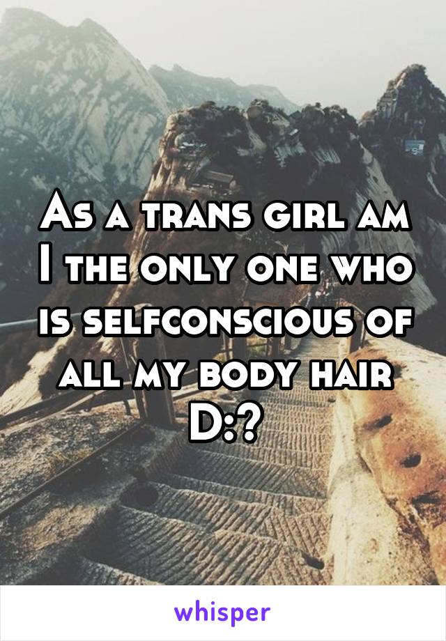 As a trans girl am I the only one who is selfconscious of all my body hair D:?