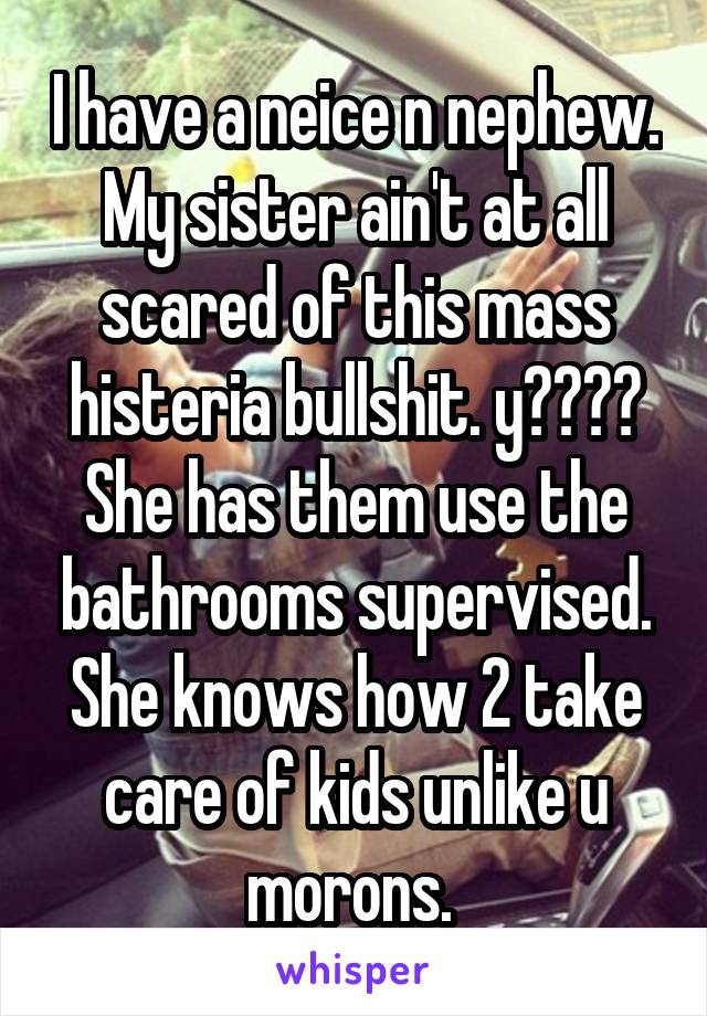 I have a neice n nephew. My sister ain't at all scared of this mass histeria bullshit. y???? She has them use the bathrooms supervised. She knows how 2 take care of kids unlike u morons. 