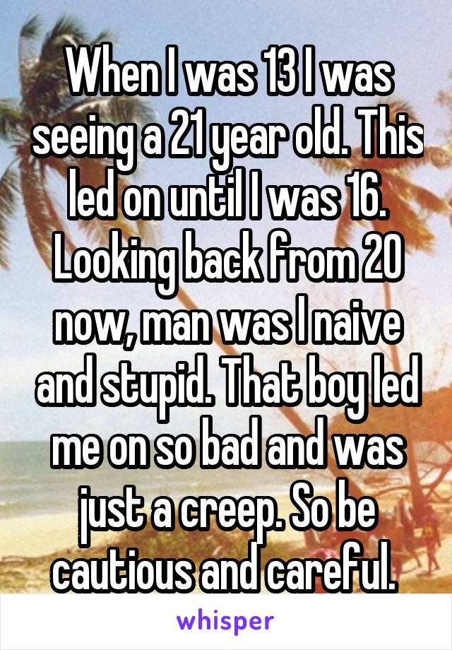 When I was 13 I was seeing a 21 year old. This led on until I was 16. Looking back from 20 now, man was I naive and stupid. That boy led me on so bad and was just a creep. So be cautious and careful. 