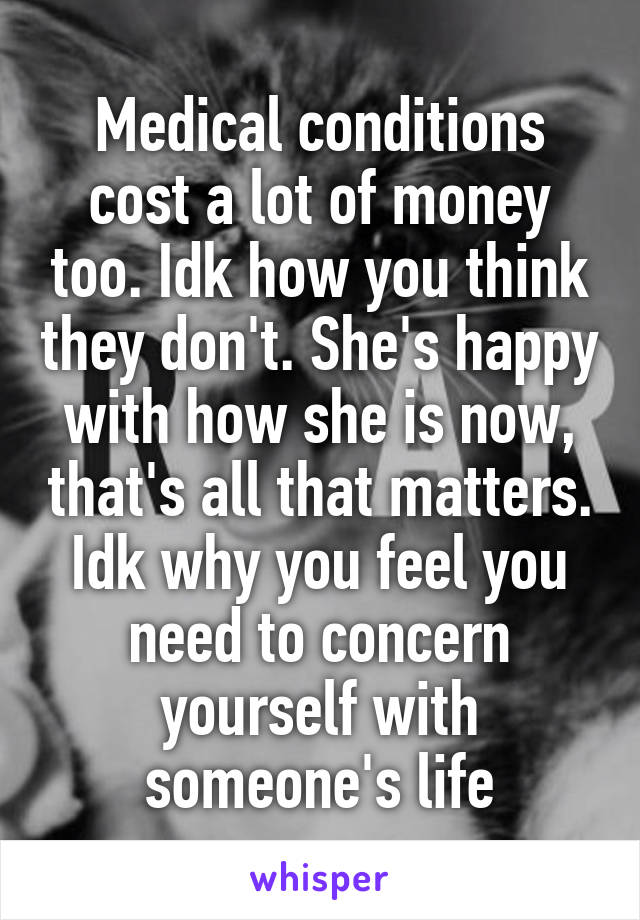 Medical conditions cost a lot of money too. Idk how you think they don't. She's happy with how she is now, that's all that matters. Idk why you feel you need to concern yourself with someone's life