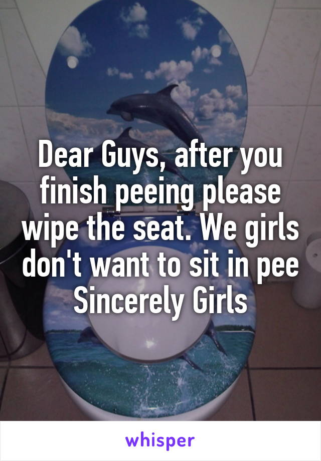 Dear Guys, after you finish peeing please wipe the seat. We girls don't want to sit in pee
Sincerely Girls