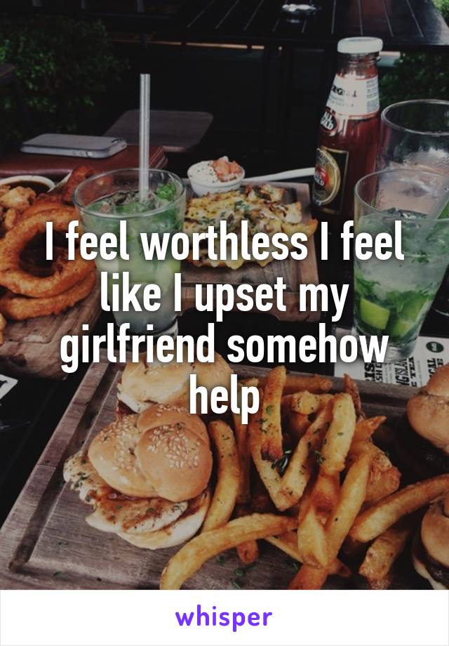 I feel worthless I feel like I upset my girlfriend somehow help