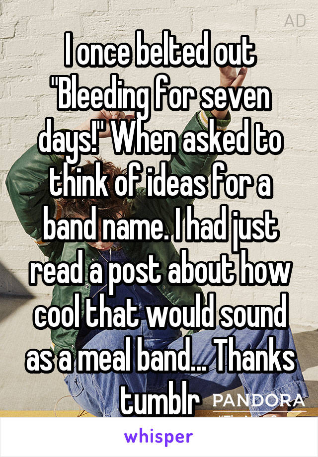 I once belted out "Bleeding for seven days!" When asked to think of ideas for a band name. I had just read a post about how cool that would sound as a meal band... Thanks tumblr