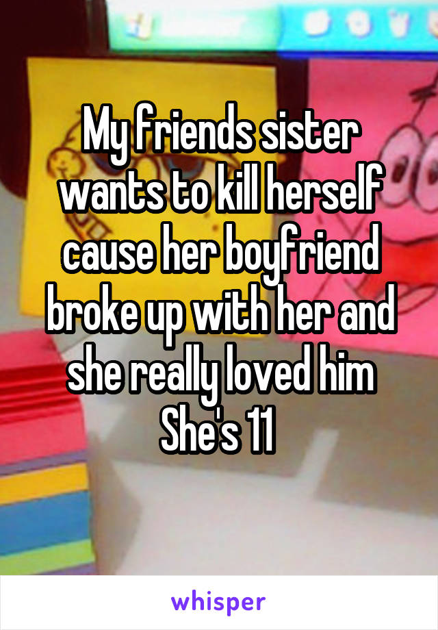 My friends sister wants to kill herself cause her boyfriend broke up with her and she really loved him
She's 11 
