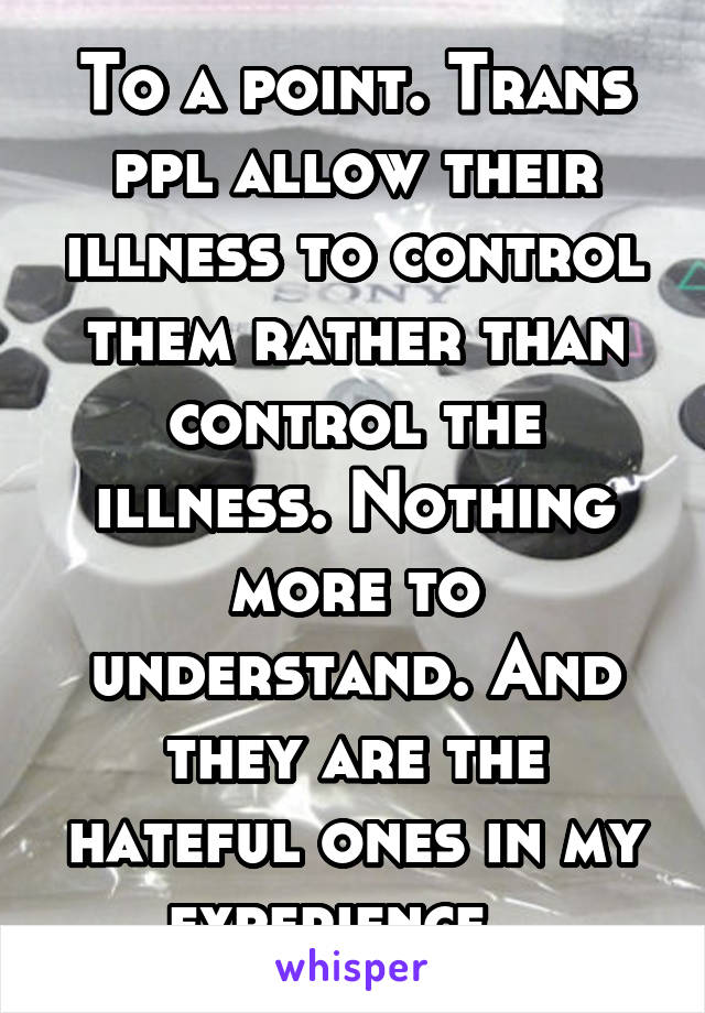 To a point. Trans ppl allow their illness to control them rather than control the illness. Nothing more to understand. And they are the hateful ones in my experience.  