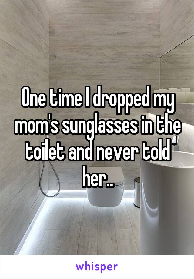 One time I dropped my mom's sunglasses in the toilet and never told her..