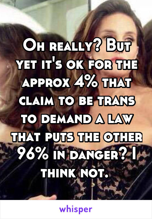 Oh really? But yet it's ok for the approx 4% that claim to be trans to demand a law that puts the other 96% in danger? I think not. 