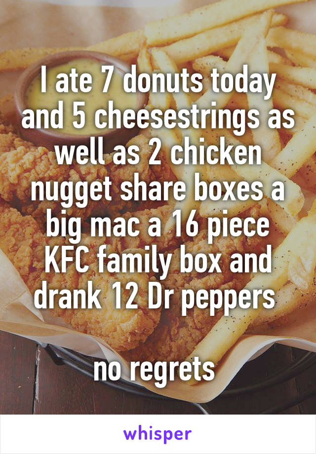 I ate 7 donuts today and 5 cheesestrings as well as 2 chicken nugget share boxes a big mac a 16 piece KFC family box and drank 12 Dr peppers 

no regrets 