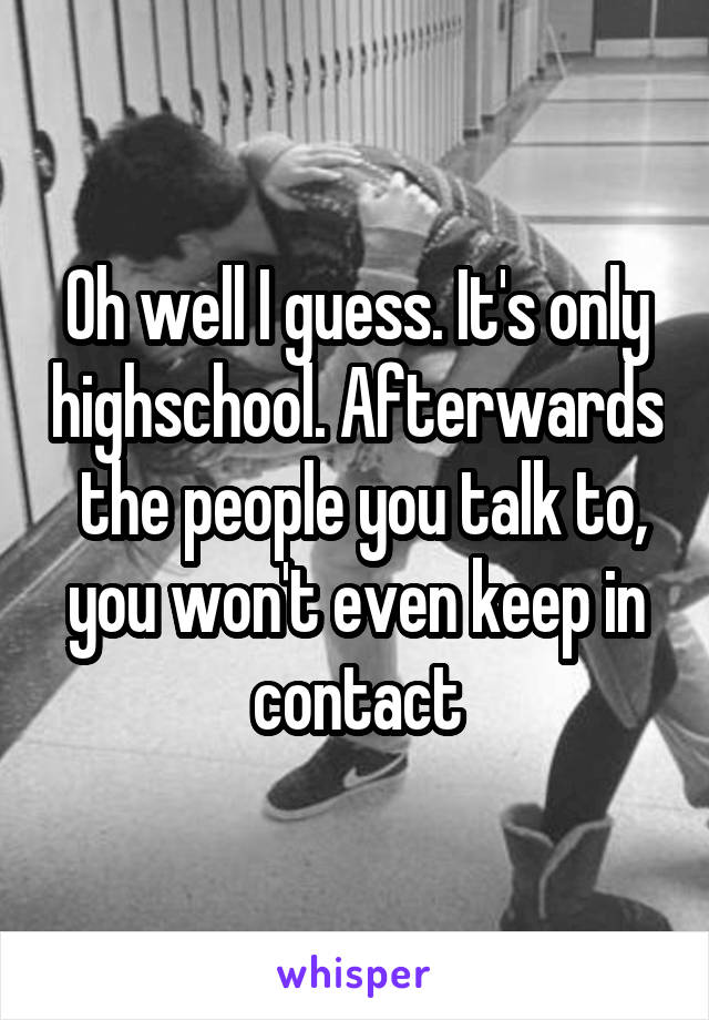 Oh well I guess. It's only highschool. Afterwards  the people you talk to, you won't even keep in contact