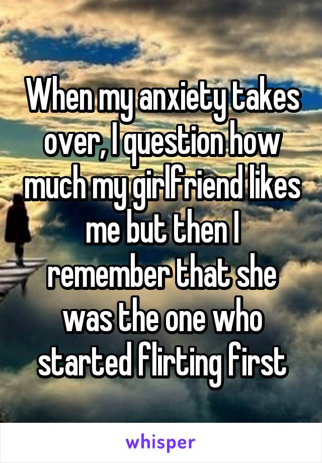 When my anxiety takes over, I question how much my girlfriend likes me but then I remember that she was the one who started flirting first