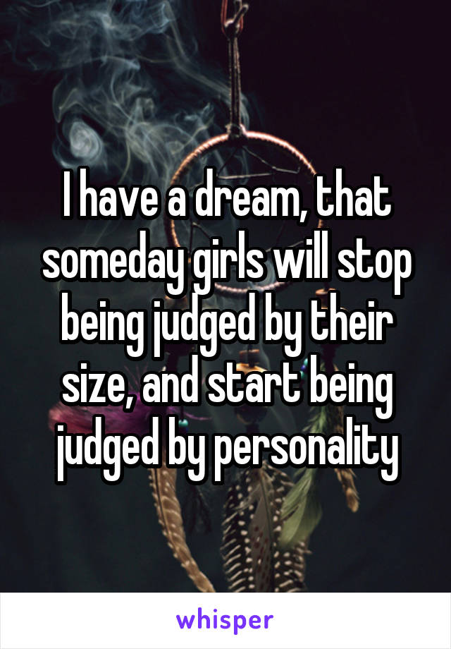 I have a dream, that someday girls will stop being judged by their size, and start being judged by personality