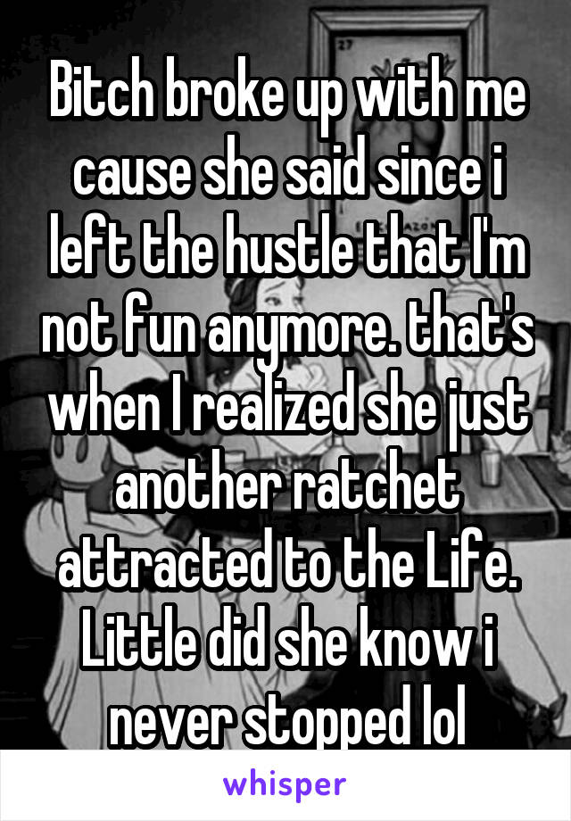 Bitch broke up with me cause she said since i left the hustle that I'm not fun anymore. that's when I realized she just another ratchet attracted to the Life. Little did she know i never stopped lol