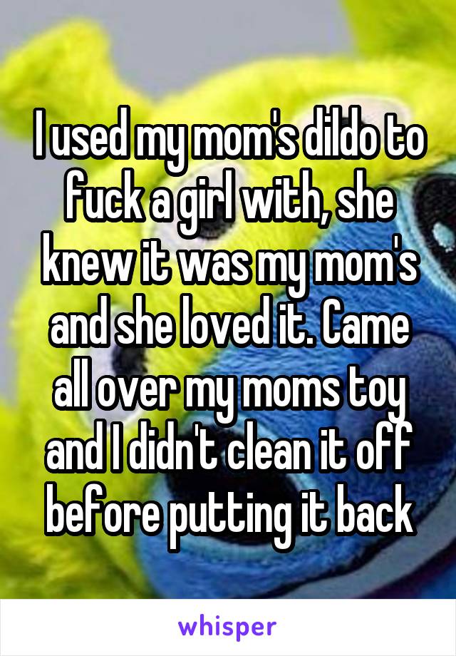 I used my mom's dildo to fuck a girl with, she knew it was my mom's and she loved it. Came all over my moms toy and I didn't clean it off before putting it back