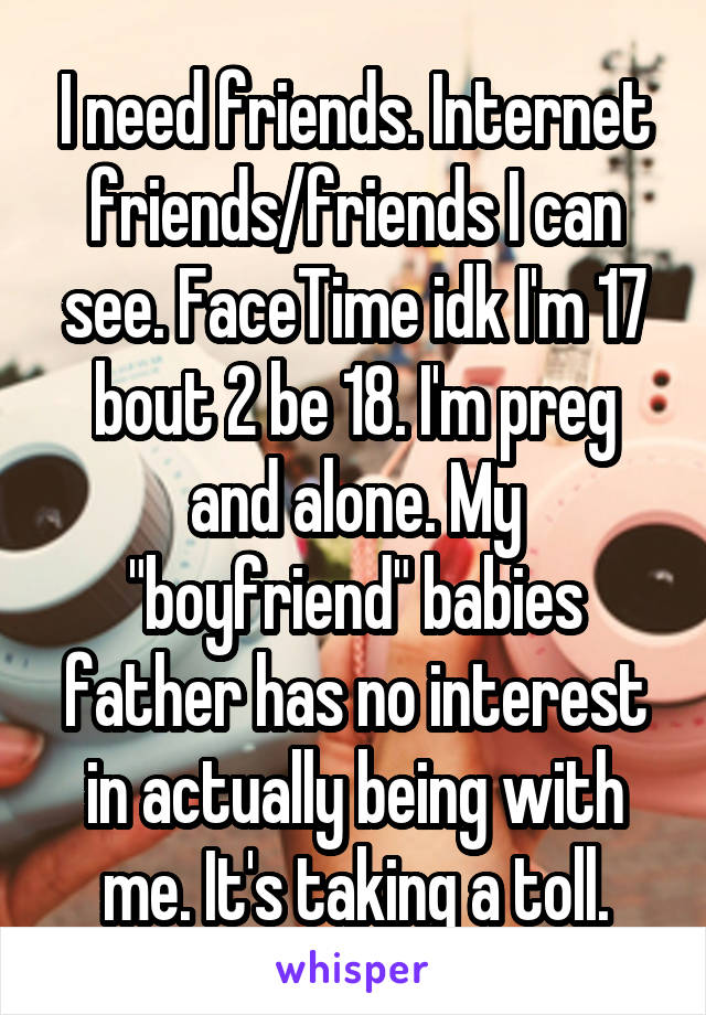 I need friends. Internet friends/friends I can see. FaceTime idk I'm 17 bout 2 be 18. I'm preg and alone. My "boyfriend" babies father has no interest in actually being with me. It's taking a toll.