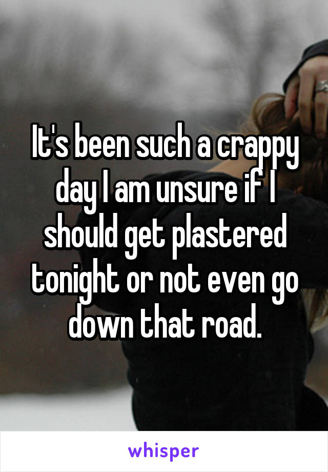 It's been such a crappy day I am unsure if I should get plastered tonight or not even go down that road.