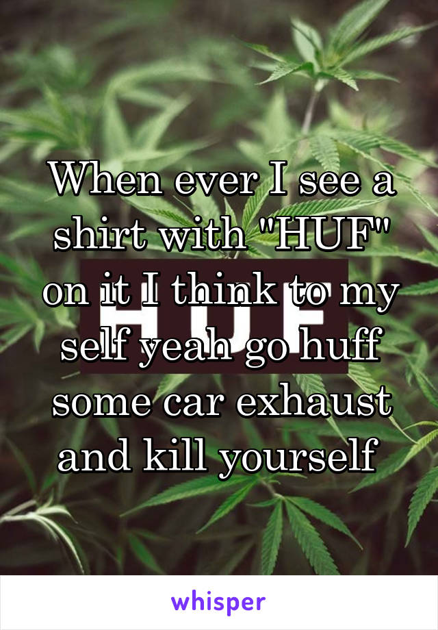 When ever I see a shirt with "HUF" on it I think to my self yeah go huff some car exhaust and kill yourself 