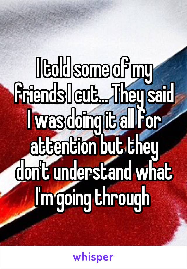 I told some of my friends I cut... They said I was doing it all for attention but they don't understand what I'm going through 