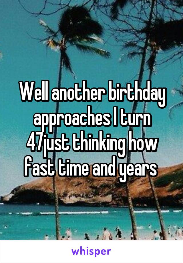 Well another birthday approaches I turn 47just thinking how fast time and years 