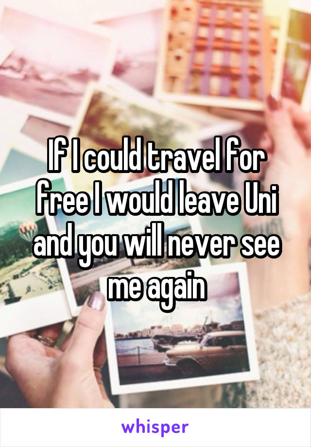 If I could travel for free I would leave Uni and you will never see me again