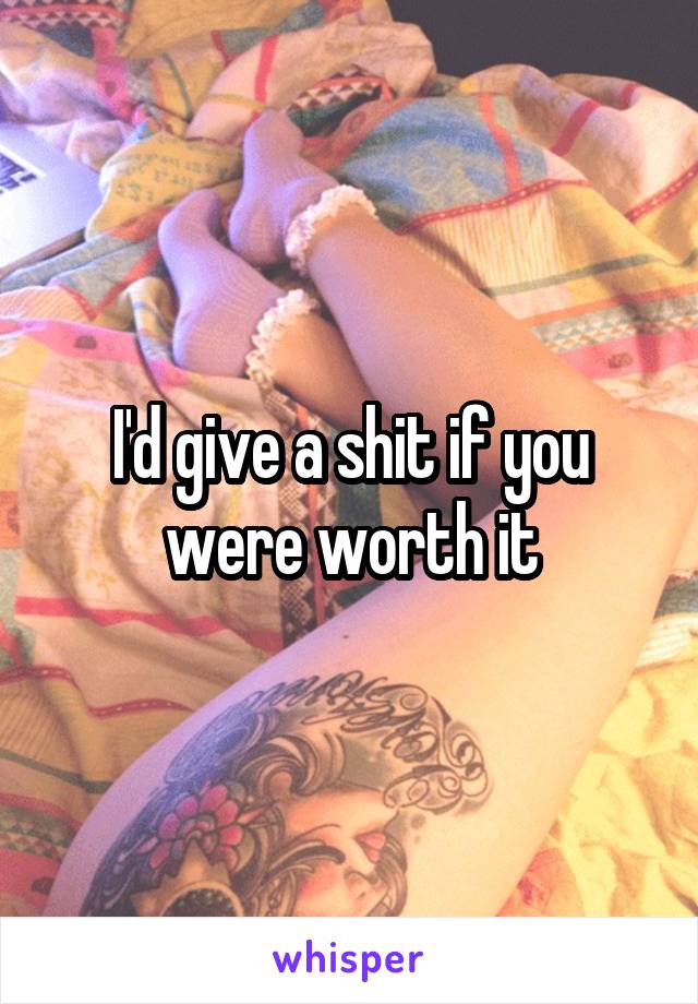 I'd give a shit if you were worth it