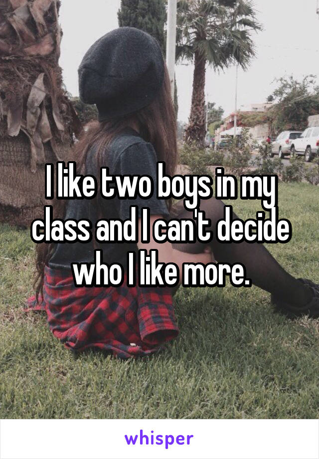 I like two boys in my class and I can't decide who I like more.