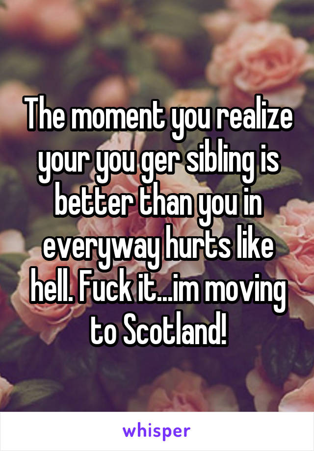 The moment you realize your you ger sibling is better than you in everyway hurts like hell. Fuck it...im moving to Scotland!