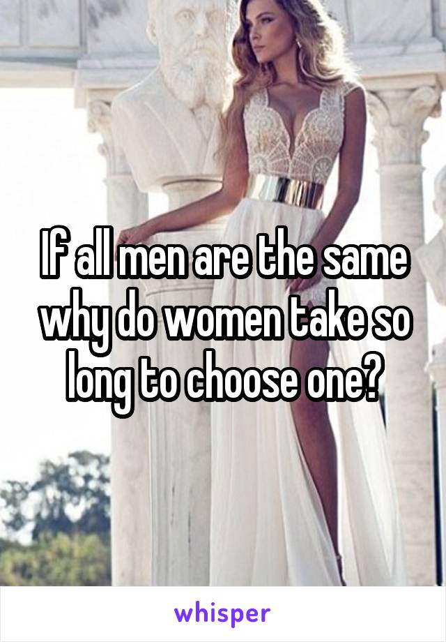 If all men are the same why do women take so long to choose one?