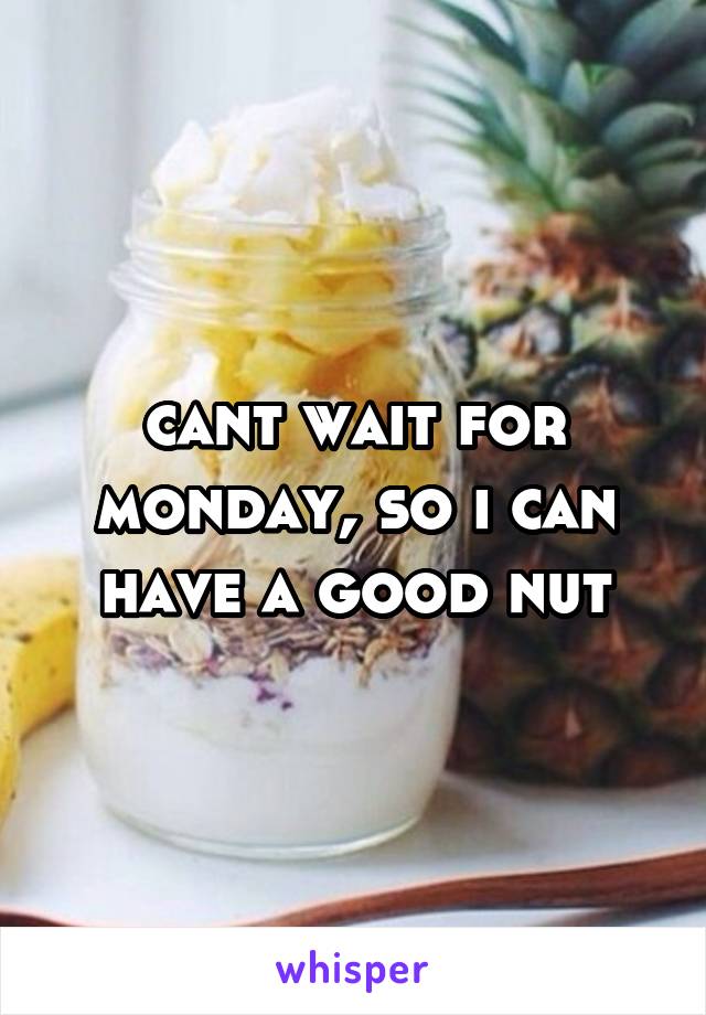 cant wait for monday, so i can have a good nut