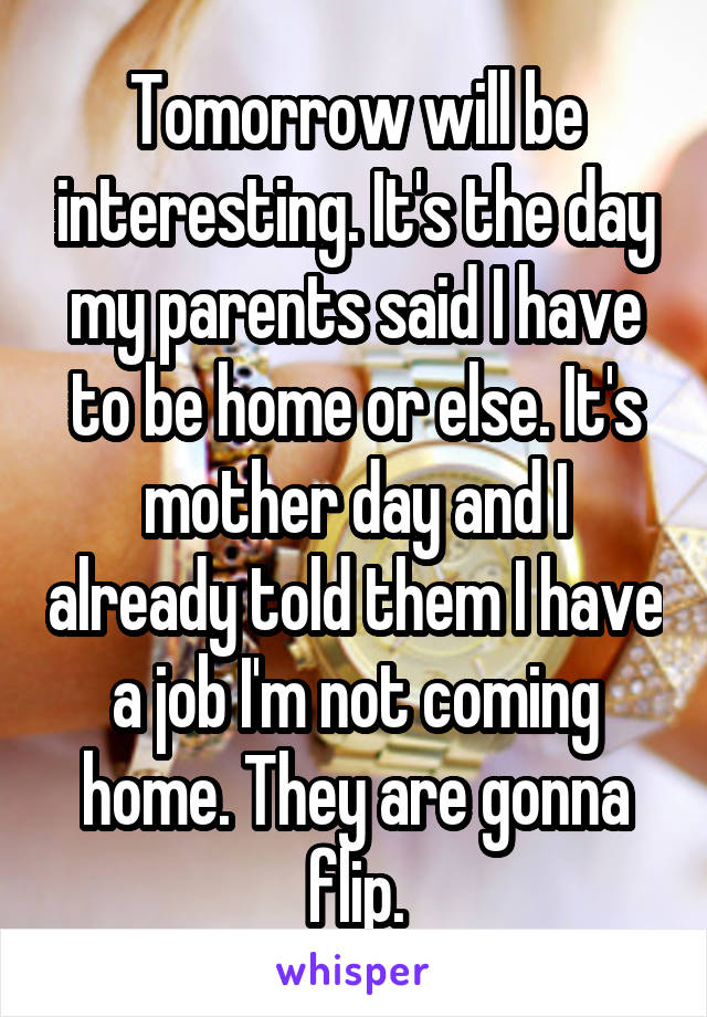 Tomorrow will be interesting. It's the day my parents said I have to be home or else. It's mother day and I already told them I have a job I'm not coming home. They are gonna flip.