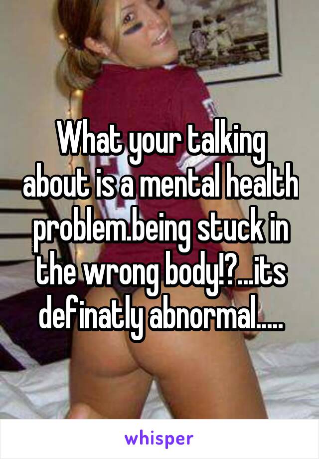 What your talking about is a mental health problem.being stuck in the wrong body!?...its definatly abnormal.....