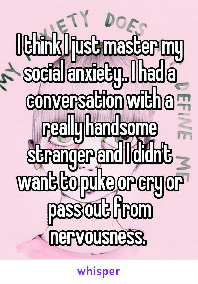 I think I just master my social anxiety.. I had a conversation with a really handsome stranger and I didn't want to puke or cry or pass out from nervousness. 