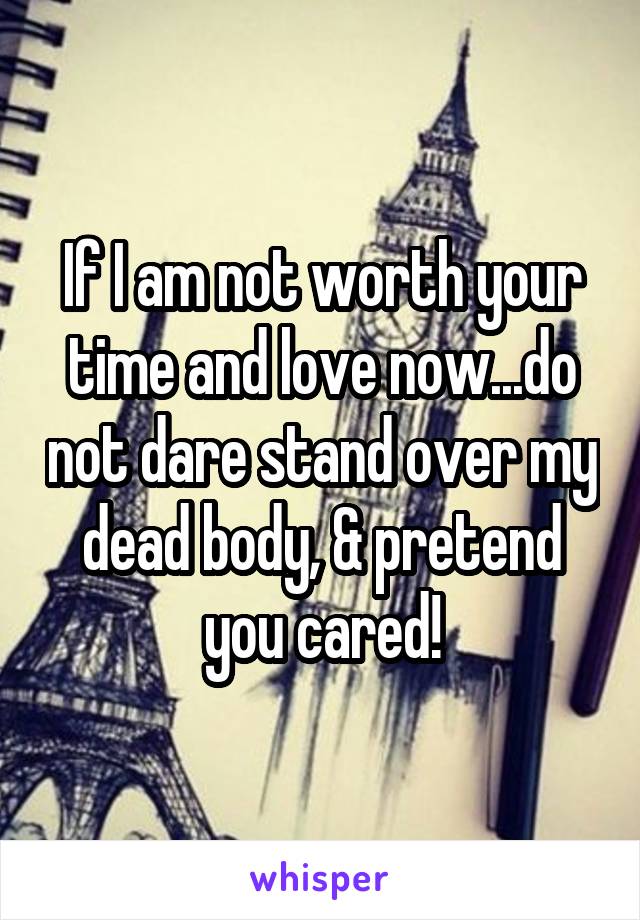 If I am not worth your time and love now...do not dare stand over my dead body, & pretend you cared!