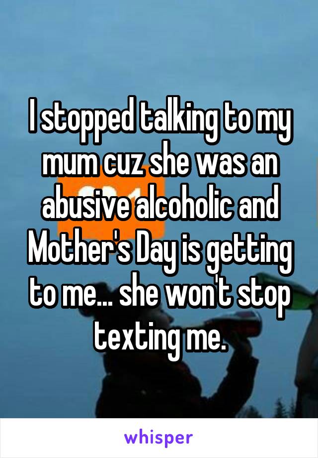 I stopped talking to my mum cuz she was an abusive alcoholic and Mother's Day is getting to me... she won't stop texting me.