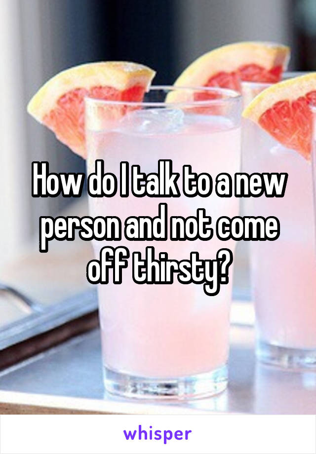 How do I talk to a new person and not come off thirsty?