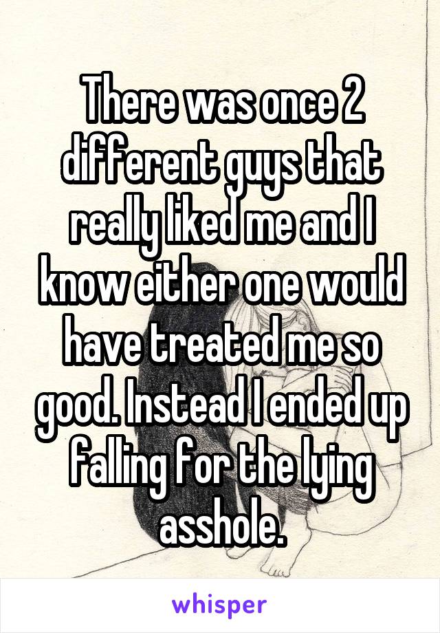 There was once 2 different guys that really liked me and I know either one would have treated me so good. Instead I ended up falling for the lying asshole.