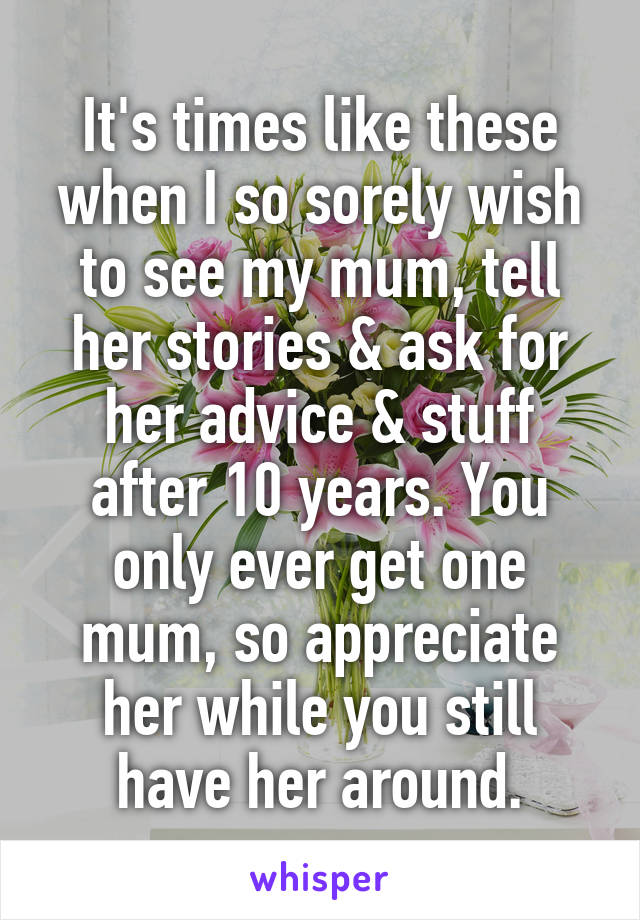 It's times like these when I so sorely wish to see my mum, tell her stories & ask for her advice & stuff after 10 years. You only ever get one mum, so appreciate her while you still have her around.