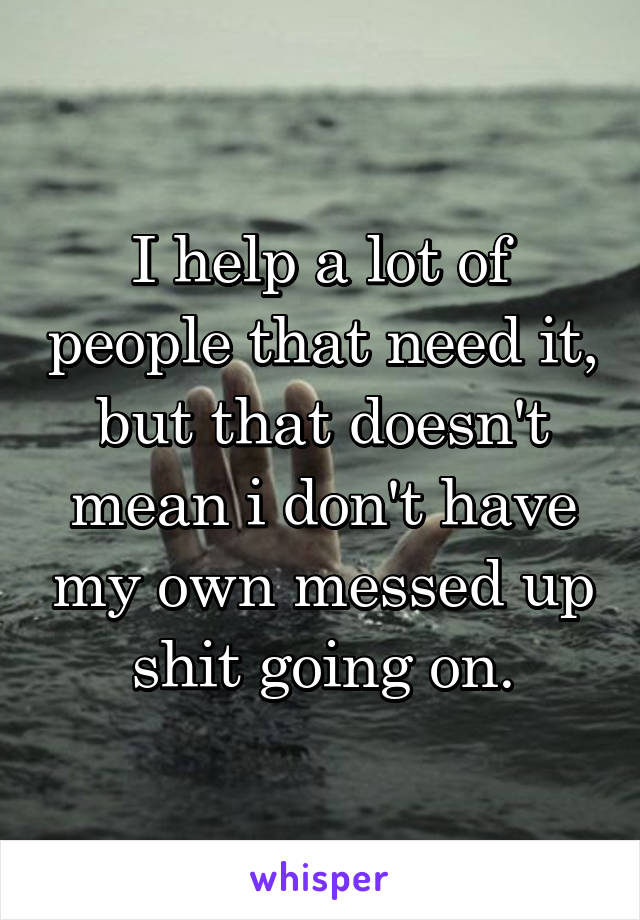 I help a lot of people that need it, but that doesn't mean i don't have my own messed up shit going on.