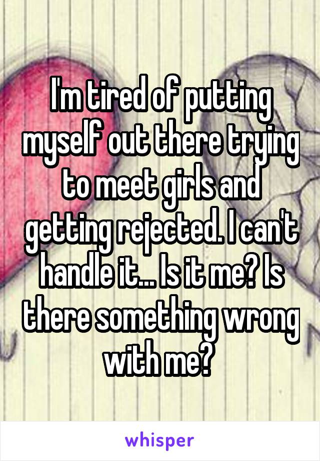 I'm tired of putting myself out there trying to meet girls and getting rejected. I can't handle it... Is it me? Is there something wrong with me? 