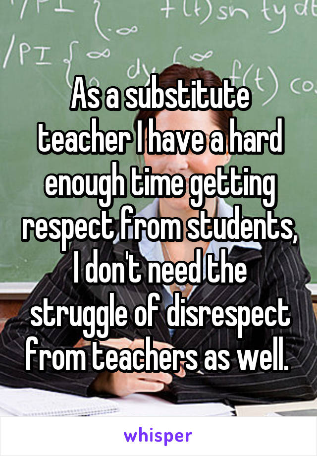 As a substitute teacher I have a hard enough time getting respect from students, I don't need the struggle of disrespect from teachers as well. 